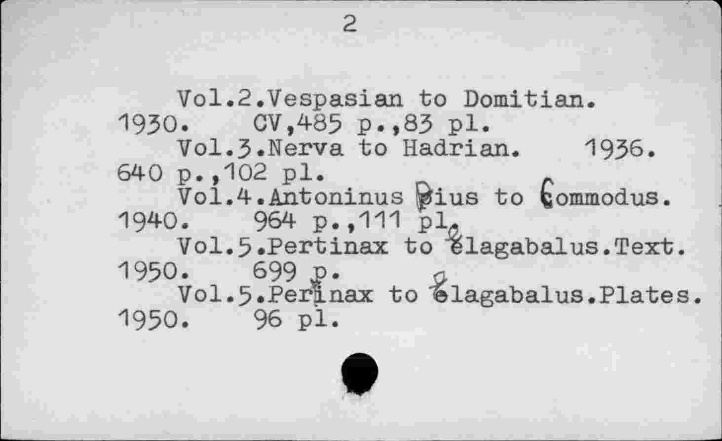 ﻿2
Vol.2.Vespasian to Domitian.
1930.	GV,485 p.,83 pl.
Vol.J.Nerva to Hadrian. 1936.
640 p.,102 pl.
Vol.4.Antoninus wius to fcommodus. 19*0.	964 p.,111 pl.
Vol.5.Pertinax to elagabalus.Text.
1950.	699 P-	n
Vol.5.Perlnax to elagabalus.Plates.
1950.	96 pl.